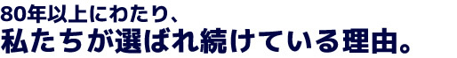 80年以上にわたり、私たちが選ばれ続けている理由。